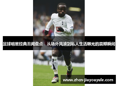足球明星经典丑闻盘点：从场外风波到私人生活曝光的震撼瞬间