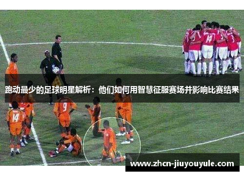 跑动最少的足球明星解析：他们如何用智慧征服赛场并影响比赛结果