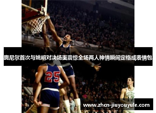奥尼尔首次与姚明对决场面震惊全场两人神情瞬间定格成表情包