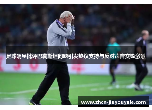 足球明星批评巴勒斯坦问题引发热议支持与反对声音交锋激烈