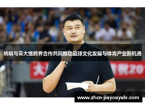 姚明与吴大维跨界合作共同推动篮球文化发展与体育产业新机遇