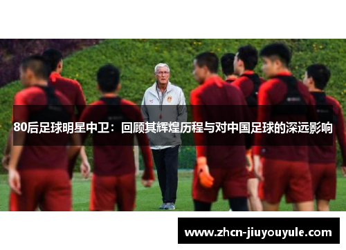 80后足球明星中卫：回顾其辉煌历程与对中国足球的深远影响