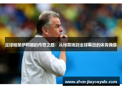 足球明星伊莉娜的传奇之路：从绿茵场到全球瞩目的体育偶像