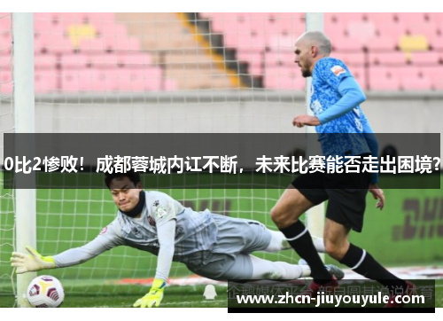 0比2惨败！成都蓉城内讧不断，未来比赛能否走出困境？