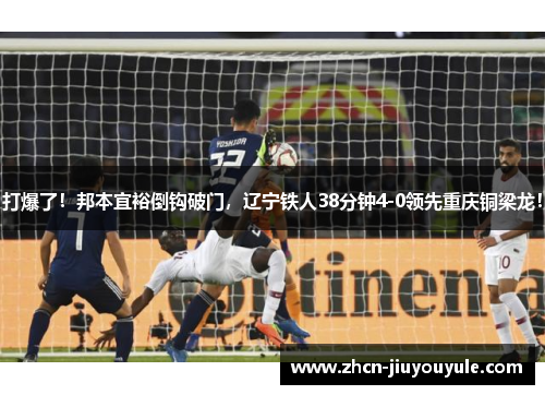 打爆了！邦本宜裕倒钩破门，辽宁铁人38分钟4-0领先重庆铜梁龙！