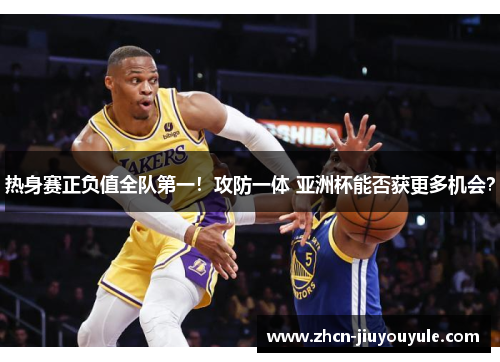 热身赛正负值全队第一！攻防一体 亚洲杯能否获更多机会？